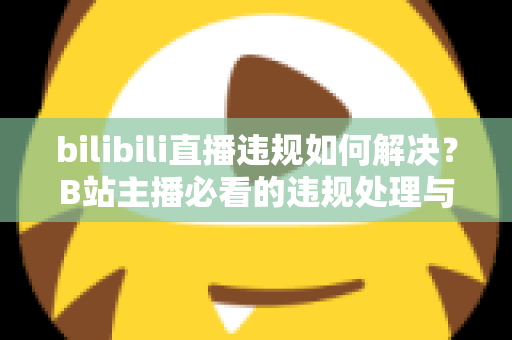 bilibili直播违规如何解决？B站主播必看的违规处理与申诉全攻略