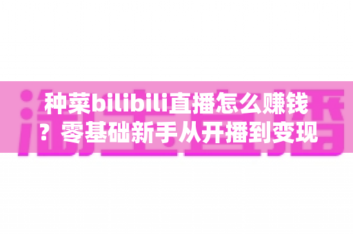 种菜bilibili直播怎么赚钱?零基础新手从开播到变现的完整攻略 种菜bilibili直播怎么赚钱?零基础新手从开播到变现的完整攻略