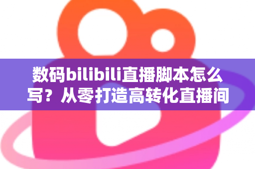 数码bilibili直播脚本怎么写?从零打造高转化直播间的完整指南 数码bilibili直播脚本怎么写?从零打造高转化直播间的完整指南