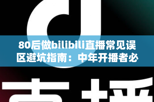 80后做bilibili直播常见误区避坑指南：中年开播者必须知道的实战经验与破局思路