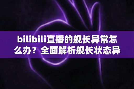 bilibili直播的舰长异常怎么办？全面解析舰长状态异常的排查方法与解决指南