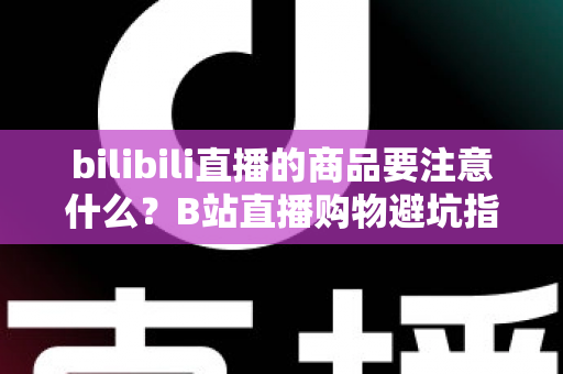 bilibili直播的商品要注意什么?B站直播购物避坑指南与实用选购技巧全解析 bilibili直播的商品要注意什么?B站直播购物避坑指南与实用选购技巧全解析