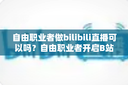 自由职业者做bilibili直播可以吗？自由职业者开启B站直播的完整指南与变现攻略