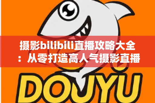 摄影bilibili直播攻略大全：从零打造高人气摄影直播间的实战指南