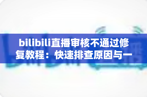 bilibili直播审核不通过修复教程：快速排查原因与一站式解决方案全攻略