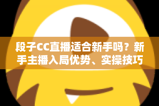 段子CC直播适合新手吗？新手主播入局优势、实操技巧与避坑指南一网打尽
