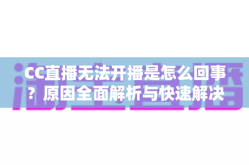 CC直播无法开播是怎么回事？原因全面解析与快速解决指南