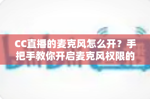 CC直播的麦克风怎么开?手把手教你开启麦克风权限的完整攻略 CC直播的麦克风怎么开?手把手教你开启麦克风权限的完整攻略