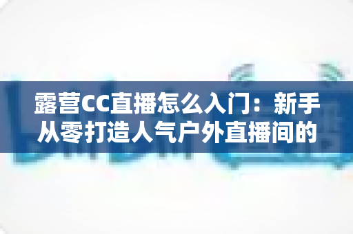露营CC直播怎么入门:新手从零打造人气户外直播间的完整实战指南 露营CC直播怎么入门:新手从零打造人气户外直播间的完整实战指南