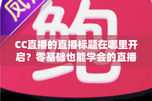 CC直播的直播标题在哪里开启?零基础也能学会的直播标题设置全流程指南与实用技巧分享 CC直播的直播标题在哪里开启?零基础也能学会的直播标题设置全流程指南与实用技巧分享