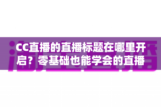 CC直播的直播标题在哪里开启？零基础也能学会的直播标题设置全流程指南与实用技巧分享