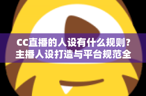 CC直播的人设有什么规则?主播人设打造与平台规范全方位解析指南 CC直播的人设有什么规则?主播人设打造与平台规范全方位解析指南