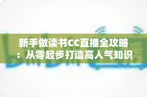 新手做读书CC直播全攻略：从零起步打造高人气知识直播间的实用指南