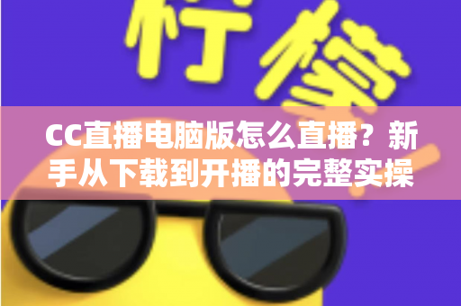 CC直播电脑版怎么直播?新手从下载到开播的完整实操指南 CC直播电脑版怎么直播?新手从下载到开播的完整实操指南