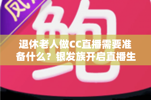 退休老人做CC直播需要准备什么?银发族开启直播生活的完整准备指南 退休老人做CC直播需要准备什么?银发族开启直播生活的完整准备指南