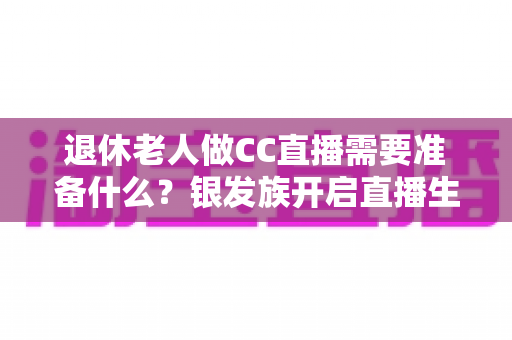 退休老人做CC直播需要准备什么?银发族开启直播生活的完整准备指南 退休老人做CC直播需要准备什么?银发族开启直播生活的完整准备指南