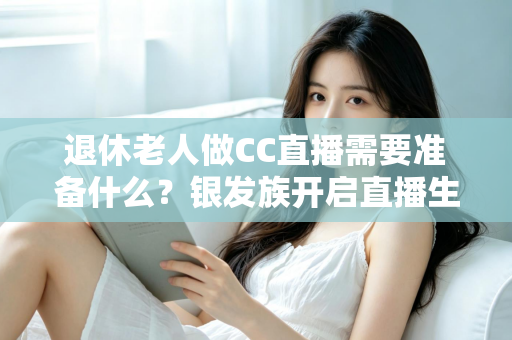 退休老人做CC直播需要准备什么？银发族开启直播生活的完整准备指南
