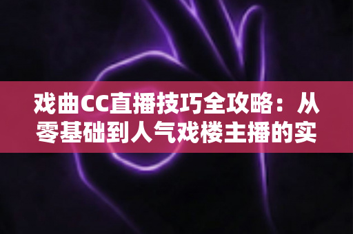 戏曲CC直播技巧全攻略：从零基础到人气戏楼主播的实战进阶宝典