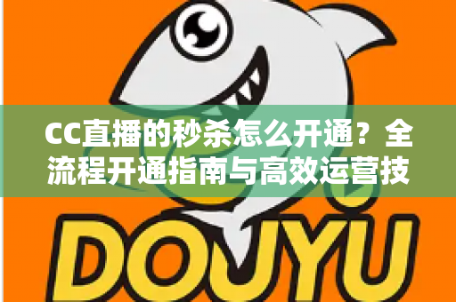 CC直播的秒杀怎么开通？全流程开通指南与高效运营技巧详解