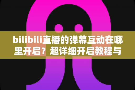 bilibili直播的弹幕互动在哪里开启？超详细开启教程与互动玩法全解析