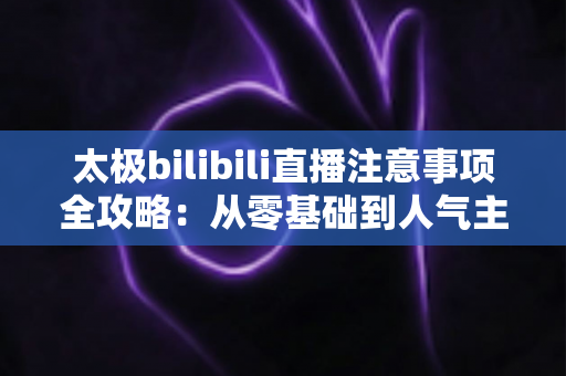 太极bilibili直播注意事项全攻略：从零基础到人气主播的实战指南