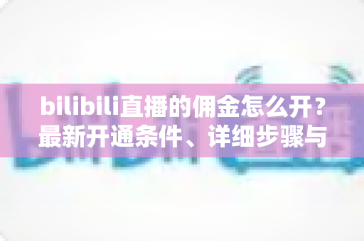 bilibili直播的佣金怎么开？最新开通条件、详细步骤与收益提现全攻略