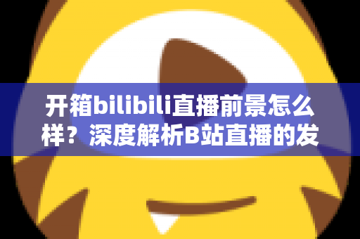 开箱bilibili直播前景怎么样?深度解析B站直播的发展潜力、变现模式与入局指南 开箱bilibili直播前景怎么样?深度解析B站直播的发展潜力、变现模式与入局指南