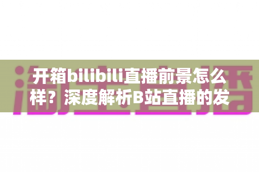 开箱bilibili直播前景怎么样？深度解析B站直播的发展潜力、变现模式与入局指南