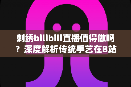 刺绣bilibili直播值得做吗？深度解析传统手艺在B站的机遇、挑战与变现前景