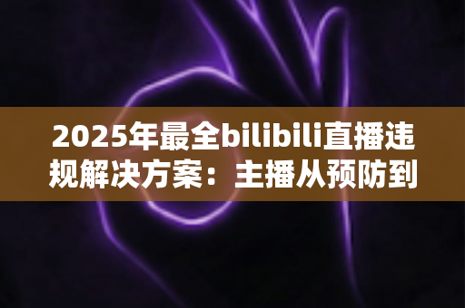 2025年最全bilibili直播违规解决方案：主播从预防到申诉的一站式合规运营指南