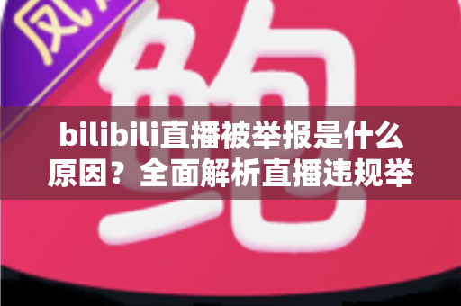 bilibili直播被举报是什么原因？全面解析直播违规举报机制与实用避坑指南