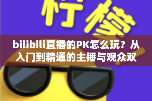 bilibili直播的PK怎么玩？从入门到精通的主播与观众双视角实战攻略