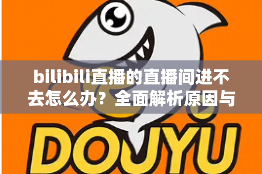 bilibili直播的直播间进不去怎么办？全面解析原因与实用解决方案一次讲清楚