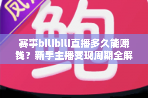 赛事bilibili直播多久能赚钱？新手主播变现周期全解析与实战指南