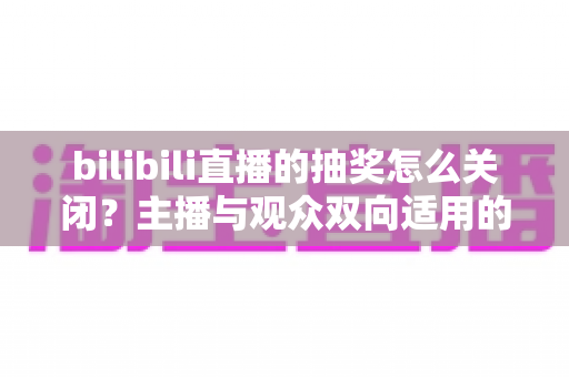 bilibili直播的抽奖怎么关闭?主播与观众双向适用的完整操作指南 bilibili直播的抽奖怎么关闭?主播与观众双向适用的完整操作指南