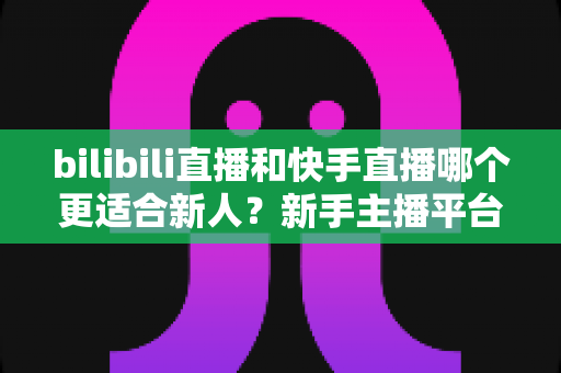 bilibili直播和快手直播哪个更适合新人？新手主播平台选择全攻略