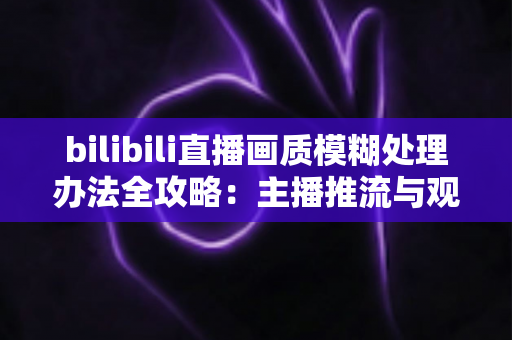 bilibili直播画质模糊处理办法全攻略：主播推流与观众端双重优化，告别马赛克画面