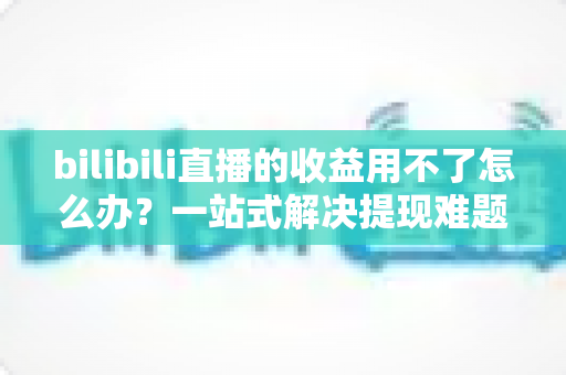bilibili直播的收益用不了怎么办？一站式解决提现难题的实用指南