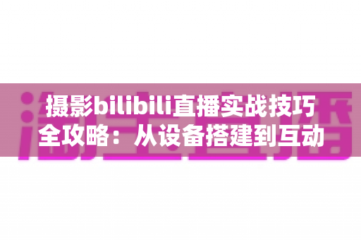 摄影bilibili直播实战技巧全攻略：从设备搭建到互动涨粉的完整实战指南