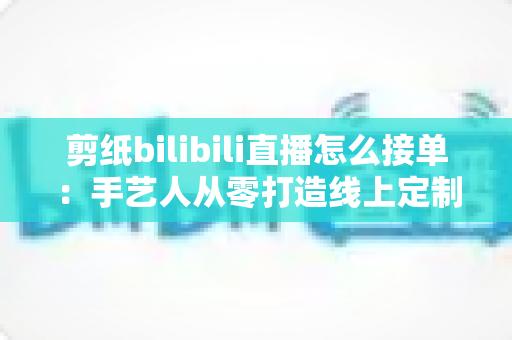 剪纸bilibili直播怎么接单：手艺人从零打造线上定制变现渠道的完整实战指南