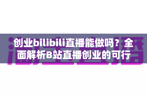 创业bilibili直播能做吗？全面解析B站直播创业的可行性、优势与实操攻略