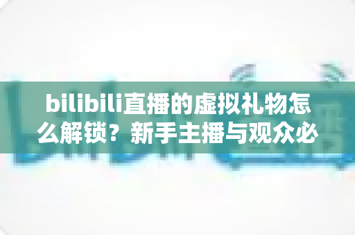 bilibili直播的虚拟礼物怎么解锁？新手主播与观众必看的完整解锁攻略与实用指南
