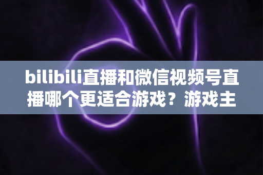 bilibili直播和微信视频号直播哪个更适合游戏？游戏主播选平台深度对比与实战指南