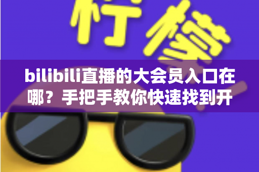 bilibili直播的大会员入口在哪？手把手教你快速找到开通位置，畅享B站全部特权