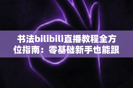 书法bilibili直播教程全方位指南:零基础新手也能跟着直播练出一手好字的实用攻略 书法bilibili直播教程全方位指南:零基础新手也能跟着直播练出一手好字的实用攻略