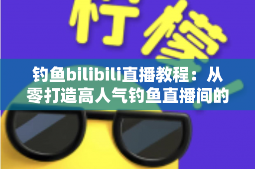钓鱼bilibili直播教程：从零打造高人气钓鱼直播间的完整实战指南