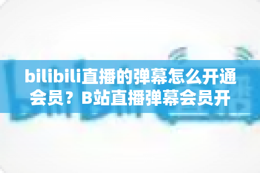 bilibili直播的弹幕怎么开通会员？B站直播弹幕会员开通步骤、特权与避坑指南全解析