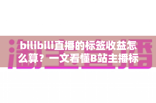 bilibili直播的标签收益怎么算?一文看懂B站主播标签收益规则与提升技巧 bilibili直播的标签收益怎么算?一文看懂B站主播标签收益规则与提升技巧