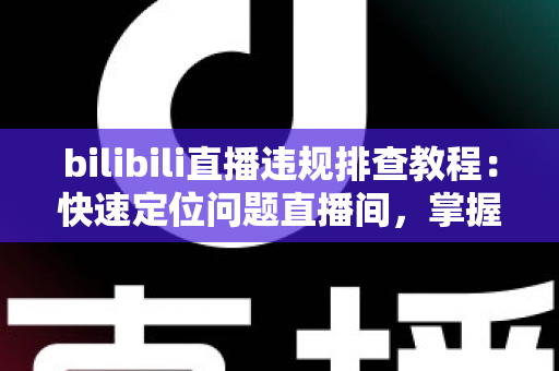 bilibili直播违规排查教程:快速定位问题直播间,掌握自查、整改与申诉全流程 bilibili直播违规排查教程:快速定位问题直播间,掌握自查、整改与申诉全流程