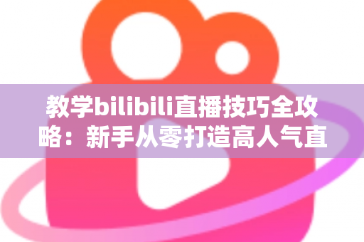 教学bilibili直播技巧全攻略：新手从零打造高人气直播间的实战指南